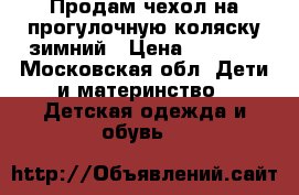 Продам чехол на прогулочную коляску зимний › Цена ­ 1 000 - Московская обл. Дети и материнство » Детская одежда и обувь   
